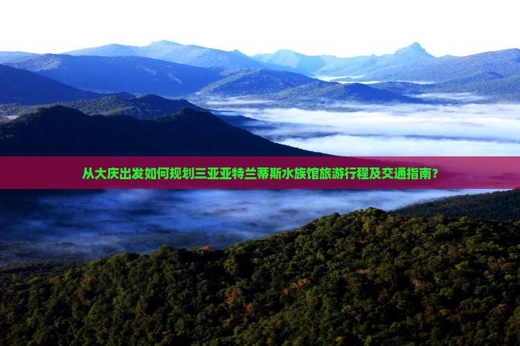 从大庆出发如何规划三亚亚特兰蒂斯水族馆旅游行程及交通指南？
