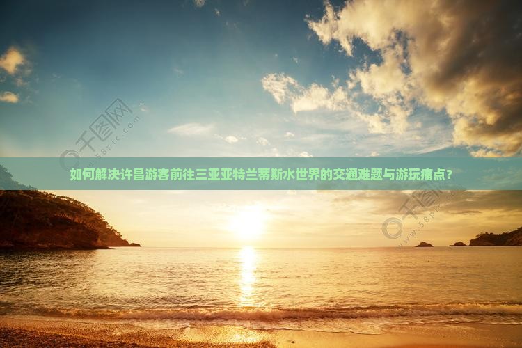 如何解决许昌游客前往三亚亚特兰蒂斯水世界的交通难题与游玩痛点？
