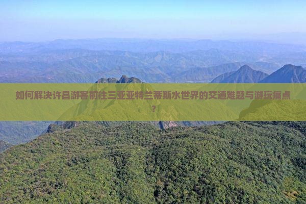 如何解决许昌游客前往三亚亚特兰蒂斯水世界的交通难题与游玩痛点？