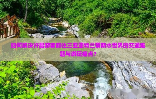 如何解决许昌游客前往三亚亚特兰蒂斯水世界的交通难题与游玩痛点？