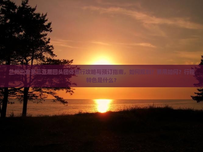 兰州出发至三亚鹿回头团体旅行攻略与预订指南，如何规划？费用如何？行程特色是什么？