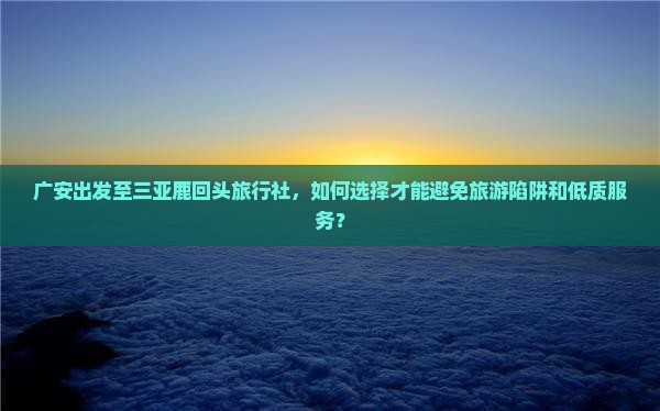 广安出发至三亚鹿回头旅行社，如何选择才能避免旅游陷阱和低质服务？