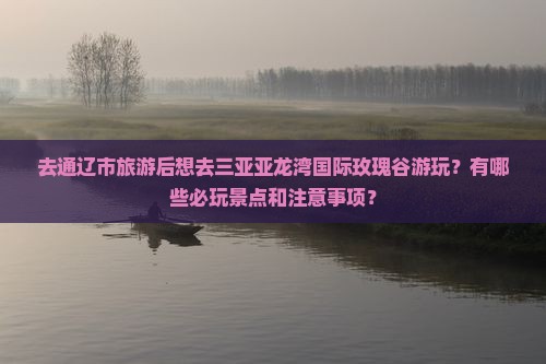 去通辽市旅游后想去三亚亚龙湾国际玫瑰谷游玩？有哪些必玩景点和注意事项？