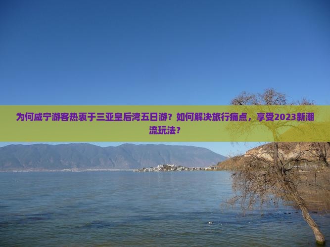 为何咸宁游客热衷于三亚皇后湾五日游？如何解决旅行痛点，享受2023新潮流玩法？