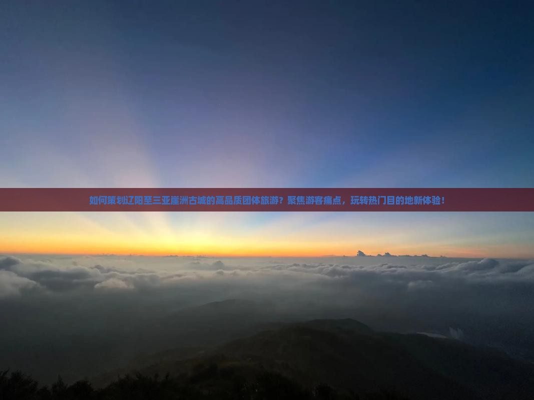 如何策划辽阳至三亚崖洲古城的高品质团体旅游？聚焦游客痛点，玩转热门目的地新体验！