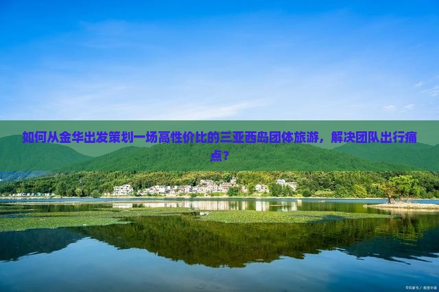 如何从金华出发策划一场高性价比的三亚西岛团体旅游，解决团队出行痛点？