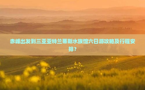 赤峰出发到三亚亚特兰蒂斯水族馆六日游攻略及行程安排？