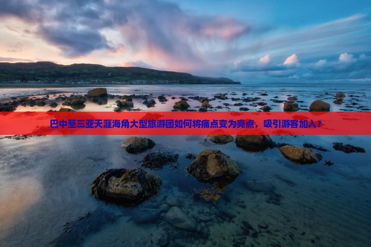 巴中至三亚天涯海角大型旅游团如何将痛点变为亮点，吸引游客加入？