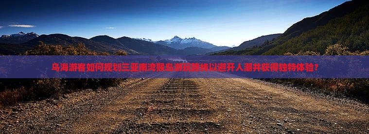乌海游客如何规划三亚南湾猴岛游玩路线以避开人潮并获得独特体验？