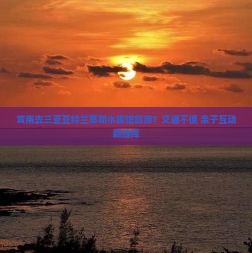 黄南去三亚亚特兰蒂斯水族馆旅游？交通不便+亲子互动新选择