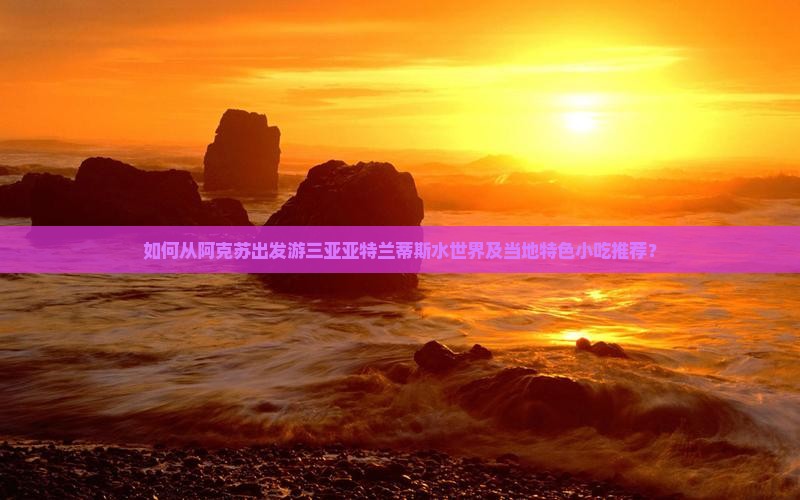 如何从阿克苏出发游三亚亚特兰蒂斯水世界及当地特色小吃推荐？
