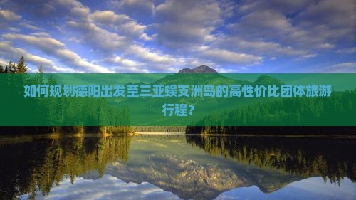 如何规划德阳出发至三亚蜈支洲岛的高性价比团体旅游行程？