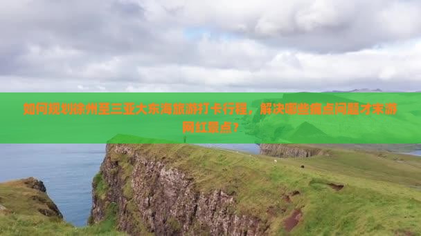 如何规划徐州至三亚大东海旅游打卡行程，解决哪些痛点问题才末游网红景点？