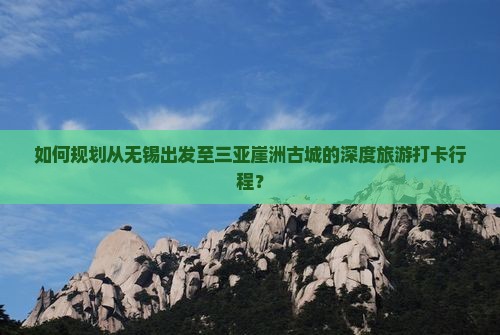 如何规划从无锡出发至三亚崖洲古城的深度旅游打卡行程？