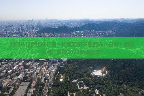 如何从拉萨出发打造一场难忘的三亚西岛六日游？旅行痛点，解锁2023新潮玩法！