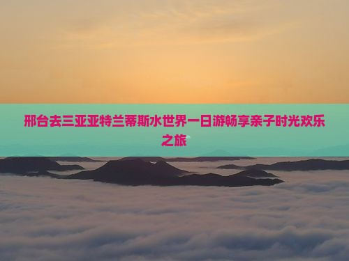 邢台去三亚亚特兰蒂斯水世界一日游畅享亲子时光欢乐之旅