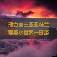 邢台去三亚亚特兰蒂斯水世界一日游畅享亲子时光欢乐之旅