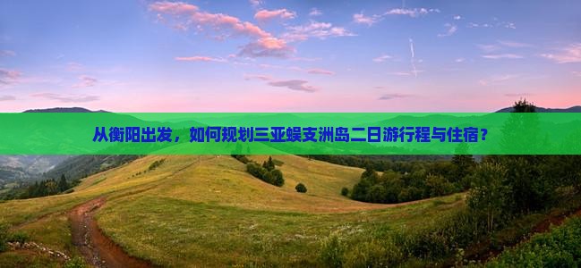从衡阳出发，如何规划三亚蜈支洲岛二日游行程与住宿？