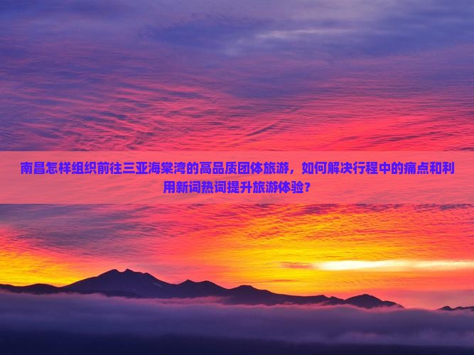 南昌怎样组织前往三亚海棠湾的高品质团体旅游，如何解决行程中的痛点和利用新词热词提升旅游体验？