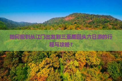 如何规划从江门出发到三亚鹿回头六日游的行程与攻略？