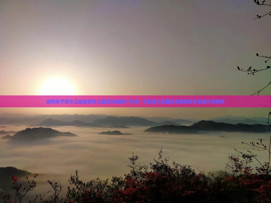 如何从宁夏中卫出发前往三亚西岛旅游打卡点？中卫至三亚西岛旅游攻略及交通方式解析