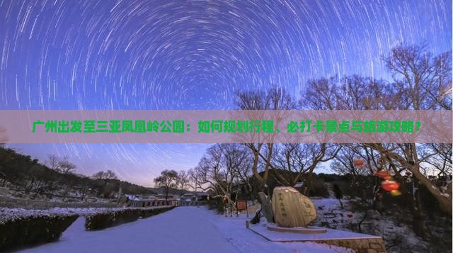 广州出发至三亚凤凰岭公园：如何规划行程、必打卡景点与旅游攻略？