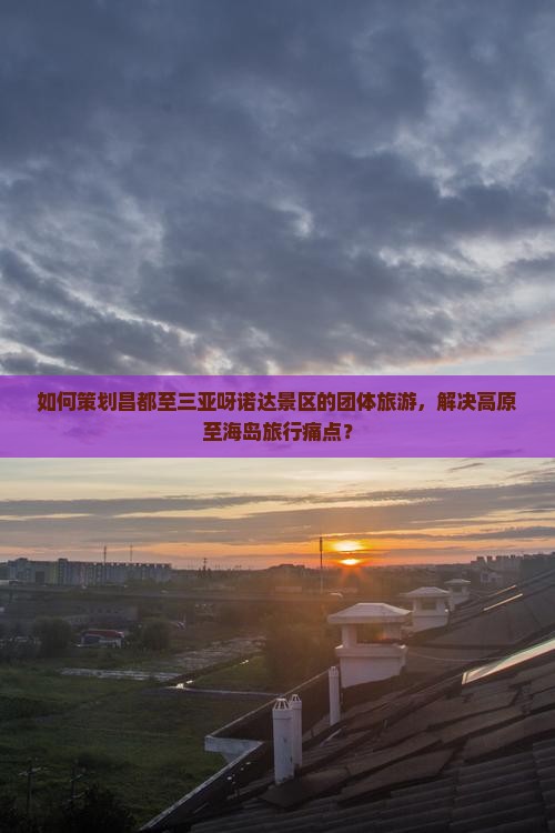 如何策划昌都至三亚呀诺达景区的团体旅游，解决高原至海岛旅行痛点？