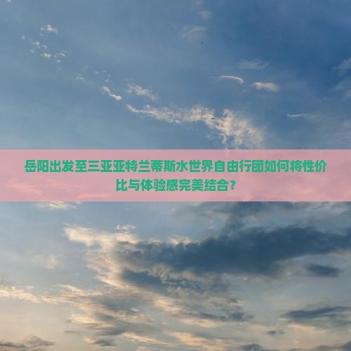 岳阳出发至三亚亚特兰蒂斯水世界自由行团如何将性价比与体验感完美结合？