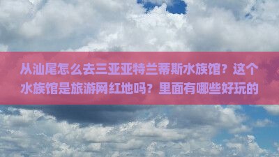 从汕尾怎么去三亚亚特兰蒂斯水族馆？这个水族馆是旅游网红地吗？里面有哪些好玩的？