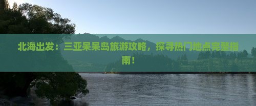 北海出发：三亚呆呆岛旅游攻略，探寻热门地点完整指南！