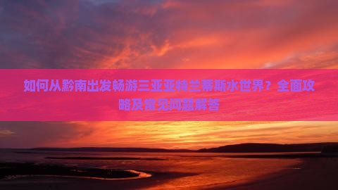 如何从黔南出发畅游三亚亚特兰蒂斯水世界？全面攻略及常见问题解答