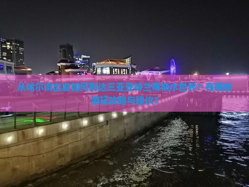 从哈尔滨出发如何到达三亚亚特兰蒂斯水世界？有哪些游玩攻略与建议？
