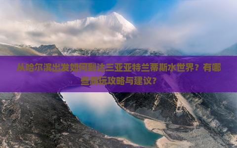 从哈尔滨出发如何到达三亚亚特兰蒂斯水世界？有哪些游玩攻略与建议？