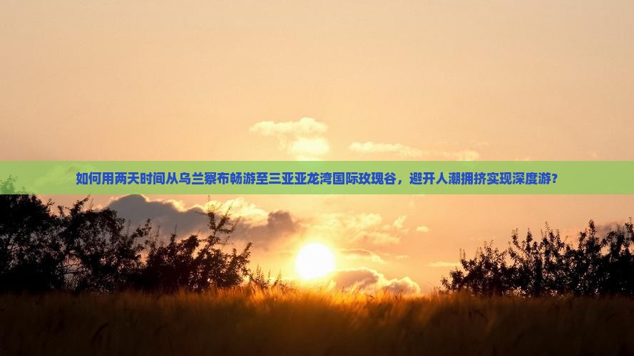 如何用两天时间从乌兰察布畅游至三亚亚龙湾国际玫瑰谷，避开人潮拥挤实现深度游？