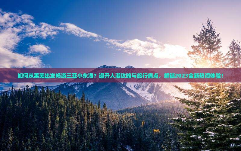 如何从莱芜出发畅游三亚小东海？避开人潮攻略与旅行痛点，解锁2023全新热词体验！