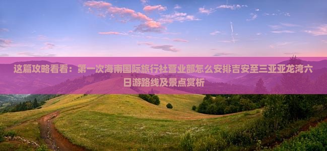 这篇攻略看看：第一次海南国际旅行社营业部怎么安排吉安至三亚亚龙湾六日游路线及景点赏析