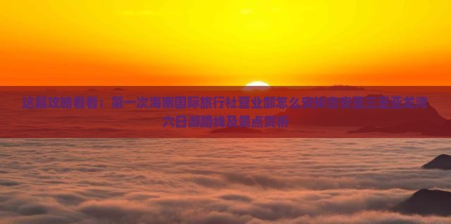 这篇攻略看看：第一次海南国际旅行社营业部怎么安排吉安至三亚亚龙湾六日游路线及景点赏析