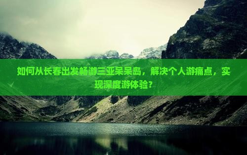 如何从长春出发畅游三亚呆呆岛，解决个人游痛点，实现深度游体验？