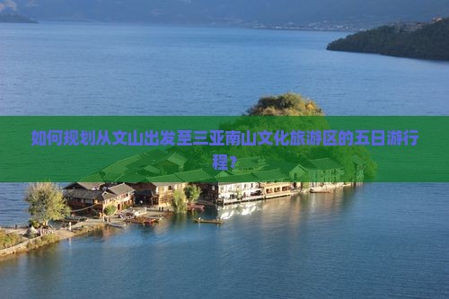 如何规划从文山出发至三亚南山文化旅游区的五日游行程？