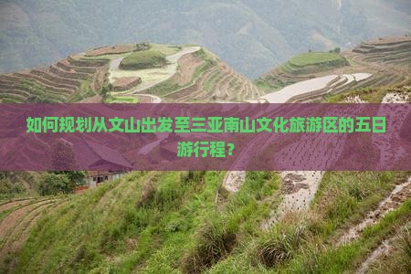 如何规划从文山出发至三亚南山文化旅游区的五日游行程？