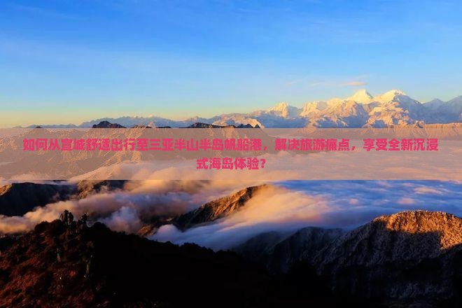 如何从宣城舒适出行至三亚半山半岛帆船港，解决旅游痛点，享受全新沉浸式海岛体验？