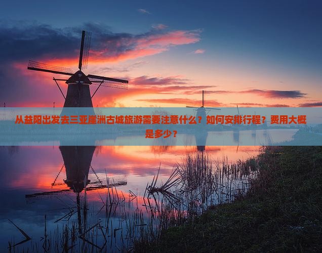 从益阳出发去三亚崖洲古城旅游需要注意什么？如何安排行程？费用大概是多少？