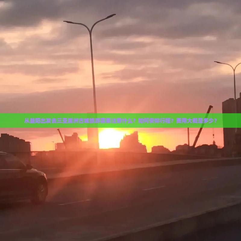 从益阳出发去三亚崖洲古城旅游需要注意什么？如何安排行程？费用大概是多少？