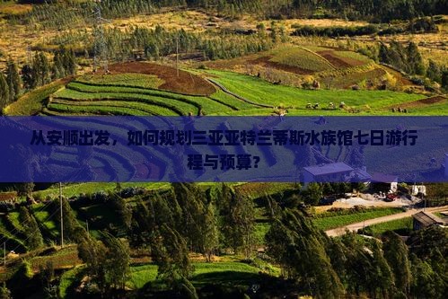 从安顺出发，如何规划三亚亚特兰蒂斯水族馆七日游行程与预算？
