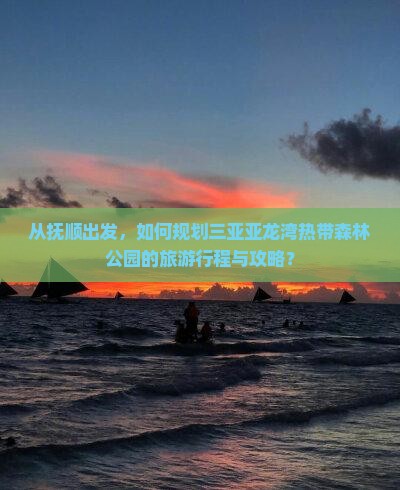 从抚顺出发，如何规划三亚亚龙湾热带森林公园的旅游行程与攻略？