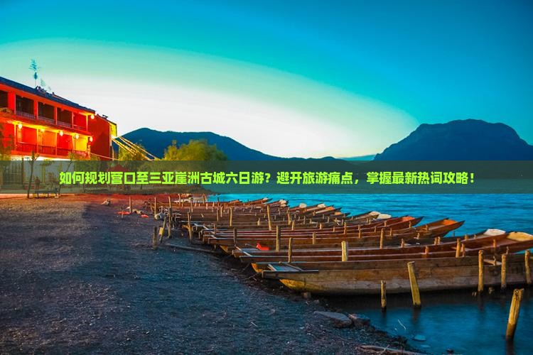 如何规划营口至三亚崖洲古城六日游？避开旅游痛点，掌握最新热词攻略！