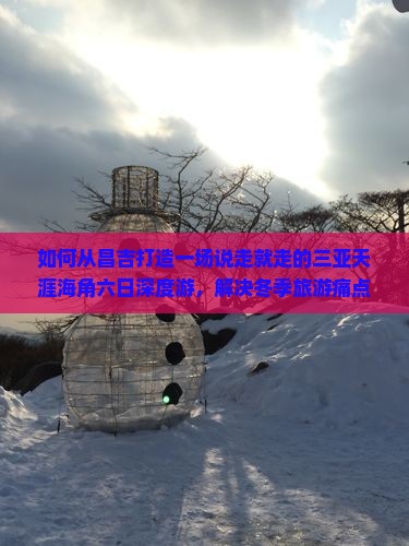 如何从昌吉打造一场说走就走的三亚天涯海角六日深度游，解决冬季旅游痛点？