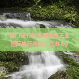 厦门旅行社推荐海南三亚国际旅行纯玩五日游 by 国旅