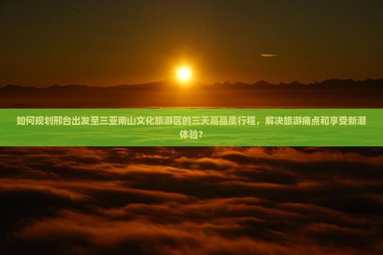 如何规划邢台出发至三亚南山文化旅游区的三天高品质行程，解决旅游痛点和享受新潮体验？