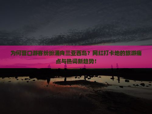 为何营口游客纷纷涌向三亚西岛？网红打卡地的旅游痛点与热词新趋势！